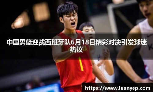中国男篮迎战西班牙队6月18日精彩对决引发球迷热议